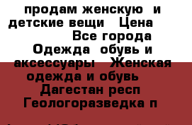 продам женскую  и детские вещи › Цена ­ 100-5000 - Все города Одежда, обувь и аксессуары » Женская одежда и обувь   . Дагестан респ.,Геологоразведка п.